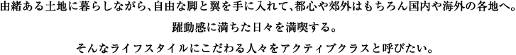由緒ある土地に暮らしながら、自由な脚と翼を手に入れて、都心や郊外はもちろん国内や海外の各地へ。躍動感に満ちた日々を満喫する。そんなライフスタイルにこだわる人々をアクティブクラスと呼びたい。